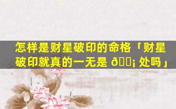 怎样是财星破印的命格「财星破印就真的一无是 🐡 处吗」